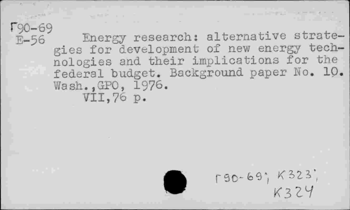 ﻿F90-69
E-56 Energy research: alternative strategies for development of new energy technologies and their implications for the federal budget. Background paper No. 10. Wash.,GPO, 1976.
VII,76 p.
K3ZV